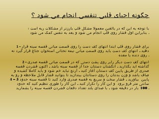 ‫چگونه احیای قلبی تنفسی انجام می شود ؟‬
‫با توجه به این که در بالغین معمول مشکل قلب بارزتر از مشکلت ریه است ؛‬
‫. بنابراین اول فشار روی قلب انجام می شود و بعد به تنفس کمک می شود‬
‫برای فشار روی قلب ابتدا انتهای کف دست را روی قسمت میانی قفسه سینه قرار – 1‬
‫دهید . انتهای کف دست باید روی قسمت میانی نیمه تحتانی استخوان جناغ قرار گیرد نه‬
‫. روی دنده یا معده‬
‫انتهای کف دست دیگر رابر روی پشت دستی که در قسمت میانی قفسه صدری – 2‬
‫گذاشته اید بگذارید . انگشتان دستتان جدا از قفسه سینه باشد . اکنون فشردن قفسه‬
‫صدری از طریق پایین کف دستتان آغاز کنید . آرنج نباید خم شود و باید کامل کشیده و‬
‫صاف باشد و وزن بدنتان را روی دستانتان بیندازید تا بتوانید فشار قابل ملحظه و رو به‬
‫پایین بیاورید . فشار سخت و سریع به قفسه صدری وارد کنید تا قفسه سینه حدود 5 – 4‬
‫سانتی متر فرو برود و این کار را تکرار کنید . این کار را طوری تنظیم کنید که حدود‬
‫. 001 بار در دقیقه شود . با صدای بلند تعداد دفعات فشردن قفسه سینه را بشمارید‬

 