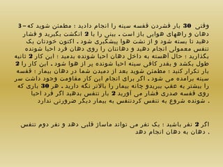 ‫وقتی 03 بار فشردن قفسه سینه را انجام دادید ؛ مطمئن شوید که – 3‬
‫دهان و راههای هوایی باز است . بینی را با 2 انگشت بگیرید و فشار‬
‫دهید تا بسته شود و از نشت هوا پیشگیری شود . اکنون خودتان یک‬
‫تنفس معمولی انجام دهید و دهانتان را روی دهان فرد احیا شونده‬
‫بگذارید ؛ حال آهسته به داخل دهان احیا شونده بدمید ؛ این کار 2 ثانیه‬
‫طول بکشد و بقدر کافی سینه احیا شونده پر از هوا شود . این کار را 2‬
‫بار تکرار کنید ؛ مطمئن شوید بعد از دمیدن شما در دهان بیمار ؛ قفسه‬
‫سینه برامده می شود . اگر برای انجام این کار مقاومت وجود داشت سر‬
‫را بیشتر به عقب ببریدو چانه بیمار را بالتر نگه دارید . هر 03 باری که‬
‫روی قفسه صدری فشار می آورید 2 بار تنفس بدهید اگر فرد احیا‬
‫. شونده شروع به تنفس کردتنفس به بیمار دیگر ضرورتی ندارد‬
‫اگر 2 نفر باشید ؛ یک نفر می تواند ماساژ قلبی دهد و نفر دوم تنفس‬
‫. دهان به دهان انجام دهد‬

 