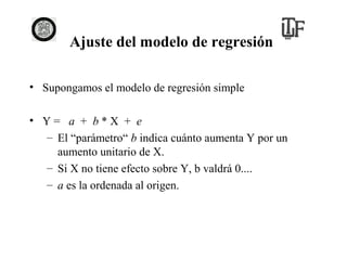 Ajuste del modelo de regresión
• Supongamos el modelo de regresión simple
• Y= a + b*X + e
– El “parámetro“ b indica cuánto aumenta Y por un
aumento unitario de X.
– Si X no tiene efecto sobre Y, b valdrá 0....
– a es la ordenada al origen.

 