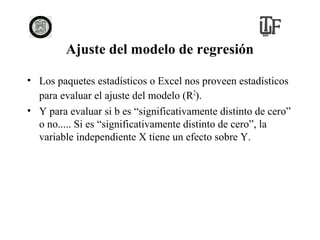 Ajuste del modelo de regresión
• Los paquetes estadísticos o Excel nos proveen estadísticos
para evaluar el ajuste del modelo (R2).
• Y para evaluar si b es “significativamente distinto de cero”
o no..... Si es “significativamente distinto de cero”, la
variable independiente X tiene un efecto sobre Y.

 