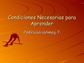 Condiciones Necesarias para
Aprender
Patricia Gómez T.

 