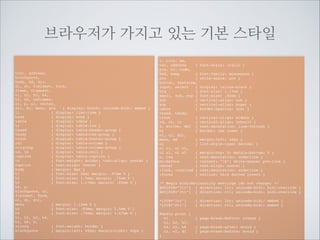 CSS가 없어도 기본적인 시각적 인지를
할 수 있도록 들어가 있습니다.
브라우저 기본스타일
li
{ display: list-item }	

head
{ display: none }	

table { display: table }	

tr
{ display: table-row }	

thead { display: table-header-group }	

tbody { display: table-row-group }	

tfoot { display: table-footer-group }	

col
{ display: table-column }	

colgroup { display: table-column-group }	

td, th { display: table-cell }	

caption { display: table-caption }	

th
{ font-weight: bolder; text-align: center }	

caption { text-align: center }	

body
{ margin: 8px }	

h1
{ font-size: 2em; margin: .67em 0 }	

h2
{ font-size: 1.5em; margin: .75em 0 }

h1~h6단계별사이즈, 볼드, 상하마진

p 상하마진	

q 쌍따옴표	

em 이텔릭

 중점과 들여쓰기

a글씨색,밑줄

head
title네이버서비스/title
/head

!

body
div
h2네이버서비스/h2
div
h3네이버 캐스트/h3
pq우리가 일상생활에서 환경을 위해
할 수 있는 가장 손쉽고 간편한 방법은
무엇이 있을까?/q em아마도 전력을 아껴 쓰는
일일 것이다./em/p
/div
div
h3오픈 캐스트/h3
ul
listrong소설/strong에 관하여/li
lia href=역사적 인물들/a/li
li패션에 대하여/li
/ul
/div
/div
/body

 