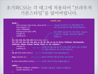 작업자는 이런 “브라우저의 기본스타일”을 초
기화(reset)하기 위해 초기화 CSS를 만듭니다.

브라우저
기본스타일

li
{ display: list-item }	

head
{ display: none }	

table { display: table }	

tr
{ display: table-row }	

thead { display: table-header-group }	

tbody { display: table-row-group }	

tfoot { display: table-footer-group }	

col
{ display: table-column }	

colgroup { display: table-column-group }	

td, th { display: table-cell }	

caption { display: table-caption }	

th
{ font-weight: bolder; text-align: center }	

caption { text-align: center }	

body
{ margin: 8px }	

h1
{ font-size: 2em; margin: .67em 0 }	

h2
{ font-size: 1.5em; margin: .75em 0 }

reset.css

브라우져가 CSS를 넣지 않았을 경우에도 기
본적인 인지를 위해 자동으로 주는 간격과 중
점, 들여쓰기 제목의 글씨 크기들을 새로운 디
자인을 적용하기 위해 초기화 된 상태입니다.

 