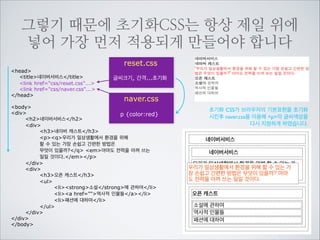 초기화CSS는 각 태그에 적용되어 “브라우저
기본스타일”을 덮어버립니다.
!

reset.css

body {
body에 글씨크기 색, 줄간격등을 주어
font:normal 12px Arial, sans-serif;
line-height:1.3;
모든 태그에 상속시켜 적용 되도록 하였습니다.
color:#666666;
background-color:#fff;
모든 제목에 1em을 주어 가장 부모인 body
margin:0;
의 글씨크기 12px를 그대로 받아 적용하게
padding:0;
하였습니다.
}
h1, h2, h3, h4, h5, h6 {font-size:1em;}
h1, h2, h3, h4, h5, h6, div, p, dl, dt, dd, ul, ol, li, form, fieldset, blockquote,
address, table, thead, tbody, tfoot, tr, td, caption {
margin:0;
기본적인 인지를 위해 박스의 간격과 여백이 들어가 있는 태그들에
padding:0;
“0” 값을 선언함으로 모두 초기화 하였습니다.
}
ul, ol {list-style:none;}
리스트에 중점과 숫자표시를 없앴습니다.

!

img {border:0;}

ie에서 이미지에 기본으로 생기는 보더 초기화

a {text-decoration:none;}

링크에 기본으로 생기는 밑줄을 없앱니다.

table {
border-collapse: collapse;
border-spacing: 0;
}

테이블의 선을 합친 스타일로 초기화합니다.

!
!

 