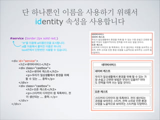 두가지 방법으로 이름을 지을 수 있습니다
아이디 #service {border:2px solid black;}
클래스 .castbox {background-color:lime;}

div id=service
h2네이버서비스/h2
div class=castbox
h3네이버 캐스트/h3
p우리가 일상생활에서 환경을 위해
할 수 있는 가장 손쉽고 간편한 방법은
무엇이 있을까? 아마도 전력을 아껴 쓰는
일일 것이다./p
/div
div class=castbox
h3오픈 캐스트/h3
p스티커의 디자인이 참 독특하다. 전
이 생산되는 과정을 보여주는 스티커,
전력 소비로 인한 환경 오염을 노골적으로
보여주는 스티커 등 다양하다./p
/div
/div

네이버서비스
네이버 캐스트
우리가 일상생활에서 환경을 위해 할 수 있는 가
장 손쉽고 간편한 방법은 무엇이 있을까? 아마
도 전력을 아껴 쓰는 일일 것이다.
오픈 캐스트
스티커의 디자인이 참 독특하다. 전이 생산되는
과정을 보여주는 스티커, 전력 소비로 인한 환경
오염을 노골적으로 보여주는 스티커등 다양하다.

 