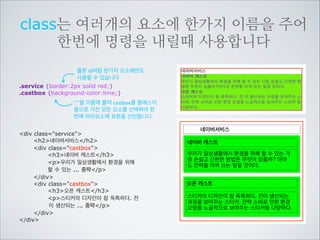 단 하나뿐인 이름을 사용하기 위해서
identity 속성을 사용합니다
#service {border:2px solid red;}
“#”을 이용해 id이름인것을 표시합니다. 	

id를 이용해서 붙여진 이름은 하나의 	

html안에서 단한번만 사용할 수 있습니다.

div id=service
h2네이버서비스/h2
div class=castbox
h3네이버 캐스트/h3
p우리가 일상생활에서 환경을 위해
할 수 있는 ... 중략/p
/div
div class=castbox
h3오픈 캐스트/h3
p스티커의 디자인이 참 독특하다. 전
이 생산되는 ... 중략./p
/div
/div

네이버서비스
네이버 캐스트
우리가 일상생활에서 환경을 위해 할 수 있는 가
장 손쉽고 간편한 방법은 무엇이 있을까? 아마
도 전력을 아껴 쓰는 일일 것이다.
오픈 캐스트
스티커의 디자인이 참 독특하다. 전이 생산되는
과정을 보여주는 스티커, 전력 소비로 인한 환경
오염을 노골적으로 보여주는 스티커등 다양하다.

 