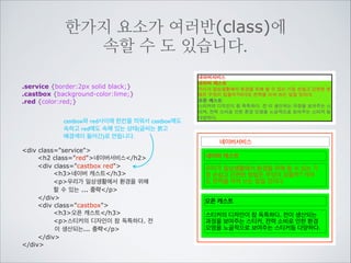 class는 여러개의 요소에 한가지 이름을 주어
한번에 명령을 내릴때 사용합니다
물론 id처럼 한가지 요소에만도 	

사용할 수 있습니다
.service {border:2px solid red;}
.castbox {background-color:lime;}
“.”을 이름에 붙여 castbox를 클래스이
름으로 가진 모든 요소를 선택하여 한
번에 여러요소에 표현을 선언합니다.
div class=service
h2네이버서비스/h2
div class=castbox
h3네이버 캐스트/h3
p우리가 일상생활에서 환경을 위해
할 수 있는 ... 중략/p
/div
div class=castbox
h3오픈 캐스트/h3
p스티커의 디자인이 참 독특하다. 전
이 생산되는 ... 중략/p
/div
/div

네이버서비스
네이버 캐스트
우리가 일상생활에서 환경을 위해 할 수 있는 가
장 손쉽고 간편한 방법은 무엇이 있을까? 아마
도 전력을 아껴 쓰는 일일 것이다.
오픈 캐스트
스티커의 디자인이 참 독특하다. 전이 생산되는
과정을 보여주는 스티커, 전력 소비로 인한 환경
오염을 노골적으로 보여주는 스티커등 다양하다.

 