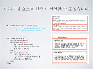 이름을 지을때는 몇가지 규칙이 있습니다

p id=”3service”

숫자로 시작하면 안됩니다.

p class=”service3”

숫자가 뒤에 붙는것은 괜찮습니다.

p class=”Service”

XHTML은 대소문자를 구분합니다. 대소문자를 구분하지
않는 HTML을 사용한다고 해도 좋은 코드를 위해서 소문
자만 사용하는 것을 원칙으로 하는 것이 좋습니다.

p class=”service_three”

“_”를 사용해서 의미를 구분지어 줄 수 있습니다.

p class=”service-three”

“-”를 사용해서 의미를 구분지어 줄 수 있습니다.

 