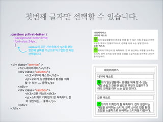 뒤에 나오는 모든 형제를 선택할 수 있습니다.
h2뒤로 나오는 형제들 중에서 castbox라는 	

이름을 가진 요소들을 전부 선택합니다.
h2 ~ .castbox {border:2px solid red;}
h2 ~ div {color:red;}
h2뒤로 나오는 형제들 중에서 모든 div를	

선택합니다. div에 color를 선언하자 상속되어 	

h3p가 빨강색이 되었습니다.
div class=service 
h2네이버서비스/h2
div class=castbox
h3네이버 캐스트/h3
p우리가 일상생활에서 환경을 위해
할 수 있는 ... 중략/p
/div
div class=castbox
h3오픈 캐스트/h3
p스티커의 디자인이 참 독특하다. 전
이 생산되는 ... 중략/p
/div
/div

네이버서비스
네이버 캐스트
우리가 일상생활에서 환경을 위해 할 수 있는 가
장 손쉽고 간편한 방법은 무엇이 있을까? 아마
도 전력을 아껴 쓰는 일일 것이다.
오픈 캐스트
스티커의 디자인이 참 독특하다. 전이 생산되는
과정을 보여주는 스티커, 전력 소비로 인한 환경
오염을 노골적으로 보여주는 스티커등 다양하다.

 