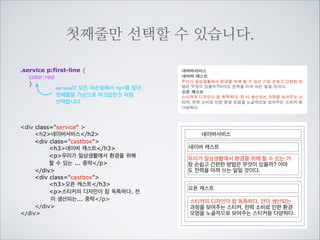첫번째 글자만 선택할 수 있습니다.
.castbox p:first-letter {
background-color:lime;
font-size:24px;
}
castbox의 모든 자손중에서 p를 찾아 	

첫번째 글짜를 가상으로 마크업한것 처럼	

선택합니다.
div class=service 
h2네이버서비스/h2
div class=castbox
h3네이버 캐스트/h3
p우리가 일상생활에서 환경을 위해
할 수 있는 ... 중략/p
/div
div class=castbox
h3오픈 캐스트/h3
p스티커의 디자인이 참 독특하다. 전
이 생산되는... 중략/p
/div
/div

네이버서비스
네이버 캐스트

우리가 일상생활에서 환경을 위해 할 수 있는

가장 손쉽고 간편한 방법은 무엇이 있을까? 아
마도 전력을 아껴 쓰는 일일 것이다.
오픈 캐스트

스티커의 디자인이 참 독특하다. 전이 생산되는

과정을 보여주는 스티커, 전력 소비로 인한 환경
오염을 노골적으로 보여주는 스티커등 다양하다.

 