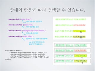 포커스를 받을때를 선택합니다.

IE7지원안함

포커스 받았다는 것은 웹문서의 링크나 입력상자 체크박스 라디오버튼등 사용자와 상호작용이 일어나는 곳을
사용자가 클릭하거나 탭키를 이용하여 지나갈 때 포커스를 받았다라고 말합니다.
.info input:focus {
background-color:yellow;
}
input에 포커스를 받으면 선택하여 	

배경색을 바꿔 주었습니다.

일반상태

포커스를 받았을 때

div class=info
label for=phone전화번호 입력/label
input id=phone type=text/
/div

.menu a:focus {
color:blue;
}
a에 포커스를 받으면 a링크글씨색을	

바꿔줍니다.
div class=menu
a href=http://test.com공감각 마케팅/a
a href=http://test.com무의식 소비/a
a href=http://test.com디지털 치매증후군/a
/div

일반상태

포커스를 받았을 때

 