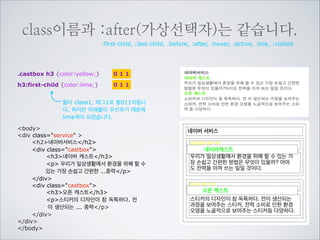 class이름이 태그이름보다 높습니다.
h2 {color:red;}

001

div h2 {color:blue;}

002

.service h2 {color:yellow;}

011

div.service h2 {color:lime;} 0 1 2
태그2 클래스1로 총12가 되었습니다.
body
div class=service 
h2네이버서비스/h2
div class=castbox
h3네이버 캐스트/h3
p 우리가 일상생활에서 환경을 위해 할 수
있는 가장 손쉽고 간편한 ...중략/p
/div
div class=castbox
h3오픈 캐스트/h3
p스티커의 디자인이 참 독특하다. 전
이 생산되는 ... 중략/p
/div
/div
/body

네이버 서비스
네이버서비스
네이버서비스
네이버서비스
네이버 캐스트
우리가 일상생활에서 환경을 위해 할 수 있는 가
장 손쉽고 간편한 방법은 무엇이 있을까? 아마
도 전력을 아껴 쓰는 일일 것이다.
오픈 캐스트
스티커의 디자인이 참 독특하다. 전이 생산되는
과정을 보여주는 스티커, 전력 소비로 인한 환경
오염을 노골적으로 보여주는 스티커등 다양하다.

 