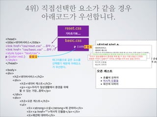 5위) 작성한 스타일중 직접선택된 선언이
상속된 선언보다 우선합니다.
head
title네이버서비스/title
link href=css/reset.css ...중략 /
style type= text/css
p {color:red;}
/style
/head

!

reset.css
기타초기화...
...
body{color:#666;}
...

body
div
h2네이버서비스/h2
div
h3네이버 캐스트/h3
pq우리가 일상생활에서 환경을 위해
할 수 있는 가장..중략/p
/div
div
h3오픈 캐스트/h3
ul
listrong소설/strong에 관하여/li
lia href=역사적 인물들/a/li
li패션에 대하여/li
/ul
/div
/div

 