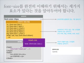 먼저 font-size에 대해서 알아보겠습니다.
font-size:12px; (px,%,em,pt)
캡하이트(cap height)
엑스하이트(x-height)
베이스라인(baseline)

They 안녕
어센더(ascender)

12px

디센더(descender)

12px

아직 한글을 배려한 기준은 없으므로 영문글자의 특성을 따라 계산하게 됩니다.
영문서체의 기준인 Baseline 위에 올라가 Ascender까지 위치하게 되며
font-size의 계산또한 영문서체를 따르므로 한글은 실제보다 조금 작게 렌더링 됩니다.

 