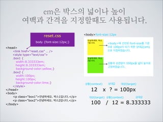 만약 제목을 14px로 바꾸고 싶다면
얼마를 em값으로 주어야 할까요?
브라우저

font-size:16px

브라우저에 설정된 기본 글씨크기

브라우저 기본스타일
h1 {font-size:2em;}
h2 {font-size:1.5em;}
h3 {font-size:1.17em;}
reset.css
h5 {font-size:0.83em;}
h6 {font-size:0.75em;}
body {font-size:12px;}
… 중략
h1,h2,h3,h4,h5,h6 {
HTML
font-size:1.1666666em;
}
head
link href=“reset.css” … /
/head
body
h1우리가 일상생활에서 환경을/h1
h2우리가 일상생활에서 환경을/h2
h3우리가 일상생활에서 환경을/h3
h4우리가 일상생활에서 환경을/h4
h5우리가 일상생활에서 환경을/h5
h6우리가 일상생활에서 환경을/h6
/body

상황(context)

12

x

상대값

? = 14px

대상(target) 상황(context)

14

대상(target)

상대값

/ 12 = 1.1666666
소숫점 이하는 충분히 적어주면
최대한 가까운 계산을 해주게 됩니다

body font-size:12px

12 x 1.1666666 = 14px

 