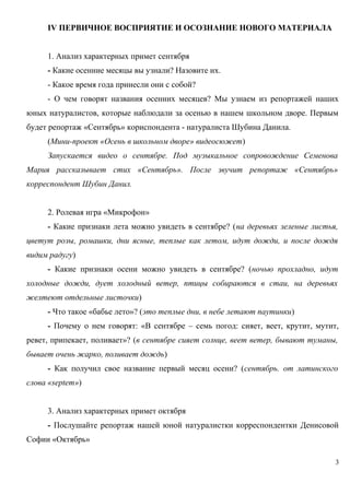 IV ПЕРВИЧНОЕ ВОСПРИЯТИЕ И ОСОЗНАНИЕ НОВОГО МАТЕРИАЛА
1. Анализ характерных примет сентября
- Какие осенние месяцы вы узнали? Назовите их.
- Какое время года принесли они с собой?
- О чем говорят названия осенних месяцев? Мы узнаем из репортажей наших
юных натуралистов, которые наблюдали за осенью в нашем школьном дворе. Первым
будет репортаж «Сентябрь» кориспондента - натуралиста Шубина Данила.
(Мини-проект «Осень в школьном дворе» видеосюжет)
Запускается видео о сентябре. Под музыкальное сопровождение Семенова
Мария рассказывает стих «Сентябрь». После звучит репортаж «Сентябрь»
корреспондент Шубин Данил.
2. Ролевая игра «Микрофон»
- Какие признаки лета можно увидеть в сентябре? (на деревьях зеленые листья,
цветут розы, ромашки, дни ясные, теплые как летом, идут дожди, и после дождя
видим радугу)
- Какие признаки осени можно увидеть в сентябре? (ночью прохладно, идут
холодные дожди, дует холодный ветер, птицы собираются в стаи, на деревьях
желтеют отдельные листочки)
- Что такое «бабье лето»? (это теплые дни, в небе летают паутинки)
- Почему о нем говорят: «В сентябре – семь погод: сияет, веет, крутит, мутит,
ревет, припекает, поливает»? (в сентябре сияет солнце, веет ветер, бывают туманы,
бывает очень жарко, поливает дождь)
- Как получил свое название первый месяц осени? (сентябрь. от латинского
слова «septem»)
3. Анализ характерных примет октября
- Послушайте репортаж нашей юной натуралистки корреспондентки Денисовой
Софии «Октябрь»
3

 