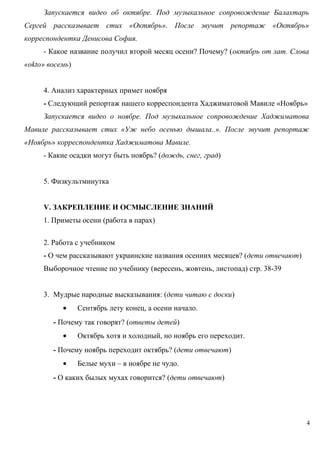 Запускается видео об октябре. Под музыкальное сопровождение Балахтарь
Сергей рассказывает стих «Октябрь». После звучит репортаж «Октябрь»
корреспондентка Денисова София.
- Какое название получил второй месяц осени? Почему? (октябрь от лат. Слова
«okto» восемь)
4. Анализ характерных примет ноября
- Следующий репортаж нашего корреспондента Хаджиматовой Мавиле «Ноябрь»
Запускается видео о ноябре. Под музыкальное сопровождение Хаджиматова
Мавиле рассказывает стих «Уж небо осенью дышала..». После звучит репортаж
«Ноябрь» корреспондентка Хаджиматова Мавиле.
- Какие осадки могут быть ноябрь? (дождь, снег, град)
5. Физкультминутка
V. ЗАКРЕПЛЕНИЕ И ОСМЫСЛЕНИЕ ЗНАНИЙ
1. Приметы осени (работа в парах)
2. Работа с учебником
- О чем рассказывают украинские названия осенних месяцев? (дети отвечают)
Выборочное чтение по учебнику (вересень, жовтень, листопад) стр. 38-39
3. Мудрые народные высказывания: (дети читаю с доски)
•

Сентябрь лету конец, а осени начало.

- Почему так говорят? (ответы детей)
•

Октябрь хотя и холодный, но ноябрь его переходит.

- Почему ноябрь переходит октябрь? (дети отвечают)
•

Белые мухи – в ноябре не чудо.

- О каких былых мухах говорится? (дети отвечают)

4

 