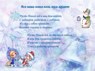 Вся наша семья всем, всем желает:
Пусть Новый год в ваш дом войдет.
С надеждой, радостью, с любовью.
И в дар с собою принесѐт
Большое счастье и здоровье.
Пусть Новый год, со счастьем новым,
В ваш дом хозяином войдет,
И вместе с запахом еловым
Успех и радость принесет!

 