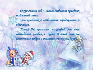 Скоро Новый год – самый любимый праздник
всей нашей семьи.
Это праздник с особенными традициями и
обычаями.
Новый Год приносит в каждый дом море
волшебства, улыбок и чудес. В этот день все
становятся добрее и внимательнее друг к другу.

 