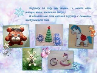 Игрушки на елку мы делаем с мамой сами
(вяжем, шьем, плетем из бисера).
И обязательно одна елочная игрушка с символом
наступающего года.

 