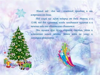 Новый год для нас семейный праздник и мы
встречаем его дома.
Под елкой нас ждут подарки от Деда Мороза, а в
12:00, под бой курантов, всегда загадываем желания и в
течение года они обязательно сбываются.
Мы желаем друг другу здоровья, счастья, удачи и
исполнения нашей мечты. Затем идем на улицу и
запускаем фейерверки.

 