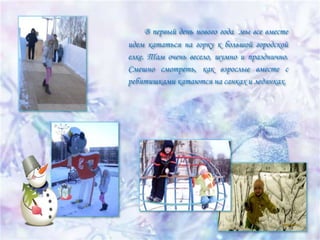 В первый день нового года мы все вместе
идем кататься на горку к большой городской
елке. Там очень весело, шумно и празднично.
Смешно смотреть, как взрослые вместе с
ребятишками катаются на санках и ледянках.

 