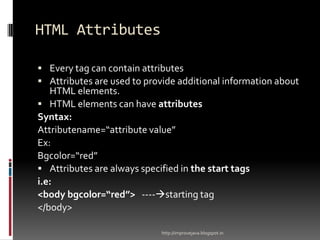HTML Attributes
 Every tag can contain attributes
 Attributes are used to provide additional information about

HTML elements.
 HTML elements can have attributes
Syntax:
Attributename=“attribute value”
Ex:
Bgcolor=“red”
 Attributes are always specified in the start tags
i.e:
<body bgcolor=“red”> ----starting tag
</body>
http://improvejava.blogspot.in

 