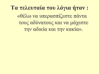 Σα ηειεπηαία ηνπ ιόγηα ήηαλ :
«ζέισ λα ππεξαζπίδεζηε πάληα
ηνπο αδύλαηνπο θαη λα κάρεζηε
ηελ αδηθία θαη ηελ θαθία».

 