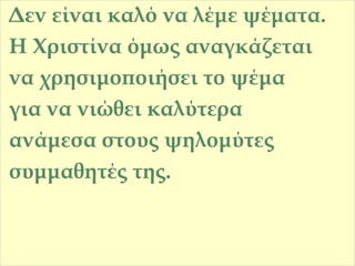 Δεν είναι καλό να λέμε ψέματα.
Η Χριστίνα όμως αναγκάζεται
να χρησιμοποιήσει το ψέμα
για να νιώθει καλύτερα
ανάμεσα στους ψηλομύτες
συμμαθητές της.

 