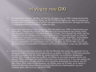 





Ο Δκκαλνπέιε Γθξάηζη, πξέζβεο ηεο Ιηαιίαο ζηε ρώξα καο, ην 1940, ζπκπξσηαγσληζηήο
θη απηόο ηεο ηζηνξηθήο εθείλεο λύρηαο ηεο 28/10/1940 ζην βηβιίν ηνπ, πνπ ην νλνκάδεη κε
κηα πξσηνθαλή νμπδέξθεηα γηα ην κέιινλ ηνπ θαζεζηώηνο Μνπζνιίλη: «Η αξρή ηνπ ηέινπο
- ε επηρείξεζε θαηά ηεο Διιάδνο», γξάθεη ηα εμήο:
Γέθα ιεπηά πξηλ από ηηο 3 ηεο λύρηαο ηεο 28εο Οθησβξίνπ ηνπ 1940, ν ζηξαηησηηθόο κνπ
αθόινπζνο, ν δηεξκελέαο κνπ θαη εγώ, θζάζακε ζηελ θαγθειόπνξηα κηαο κηθξήο νηθίαο
ζηελ Κεθηζηά, όπνπ έκελε ν Πξσζππνπξγόο ηεο Διιάδνο. ΢ηνλ θξνπξό ηεο νηθίαο είπα όηη
επηζπκώ λα δσ ηνλ Πξσζππνπξγό γηα θάηη πνιύ επείγνλ. Ο θξνπξόο άξρηζε λα ρηππά ην
θνπδνύλη ηνπ εζσηεξηθνύ ηεο νηθίαο, αιιά δελ ειάκβαλε θακίαλ απάληεζε. Γηεξσηήζεθα
εάλ ήην δπλαηόλ κηα πξσζππνπξγηθή θαηνηθία λα κελ απαληά ακέζσο. Γηαηί εγώ είρα
εληνιή λα παξαδώζσ ην ηειεζίγξαθνλ ζηηο 3 π.κ. αθξηβώο, ηεο 28/10/1940, ιόγσ δε ηεο
πξνζπάζεηαο κνπ λα αθνπζζεί ην θνπδνύλη θαη λα αλνίμεη ε πόξηα, ε ώξα είρε ήδε θζάζεη
3.
Δπηηέινπο ην θνπδνύληζκα μύπλεζε ηνλ ίδην ηνλ Μεηαμά, πνπ έθακε ηελ εκθάληζή ηνπ ζε
κηα κηθξή πιατλή πόξηα θαη αλαγλσξίδνληάο κε, κε άθεζε λα πεξάζσ. Ο Μεηαμάο θνξνύζε
κηα κάιιηλε ξόκπα, από ηνλ γηαθά ηεο νπνίαο θαηλόηαλ έλα κεηξηόηαην βακβαθεξό
λπθηηθό. Μνπ έζθημε ην ρέξη θαη κε έβαιε λα θαζίζσ ζε έλα κηθξό θησρηθό ζαιόλη ηνπ
ζπηηηνύ. Μόιηο θαζίζακε, θαη επεηδή ε ώξα ήηαλ ιίγα ιεπηά κεηά ηηο 3, ηνπ είπα ακέζσο όηη
ε Κπβέξλεζήο κνπ, κνπ είρε αλαζέζεη λα ην εγρεηξίζσ πξνζσπηθά έλα θείκελν, πνπ δελ
ήηαλ ηίπνηε άιιν, παξά ην ηειεζίγξαθνλ ηεο Ιηαιίαο πξνο ηελ Διιάδα, κε ην νπνίνλ ε
Ιηαιηθή Κπβέξλεζε απαηηνύζε ηελ ειεύζεξε δηέιεπζε ησλ ζηξαηεπκάησλ ηεο ζηνλ
ειιεληθό ρώξν, από ηηο 6 π.κ. ηεο 28/10/1940.

 