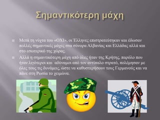 



Μεηά ηε λύρηα ηνπ «ΟΧΙ», νη Έιιελεο επηζηξαηεύηεθαλ θαη έδσζαλ
πνιιέο ζεκαληηθέο κάρεο ζηα ζύλνξα Αιβαλίαο θαη Διιάδαο αιιά θαη
ζην εζσηεξηθό ηεο ρώξαο.
Αιιά ε ζεκαληηθόηεξε κάρε από όιεο ήηαλ ηεο Κξήηεο, παξόιν πνπ
ήηαλ ιηγόηεξνη θαη αδύλακνη από ηνλ αληίπαιν ζηξαηό, πνιέκεζαλ κε
όιεο ηνπο ηηο δπλάκεηο, ώζηε λα θαζπζηεξήζνπλ ηνπο Γεξκαλνύο θαη λα
πάλε ζηε Ρσζία ην ρεηκώλα.

 