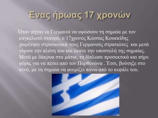 Όηαλ πήγαλ νη Γεξκαλνί λα πςώζνπλ ηε ζεκαία κε ηνλ
θαγθεισηό ζηαπξό, ν 17ρξνλνο Κώζηαο Κνπθθίδεο
ραηξέηεζε ζηξαηησηηθά ηνπο Γεξκαλνύο ζηξαηηώηεο θαη κεηά
γύξηζε ηελ πιάηε ηνπ θαη έθαλε ηελ ππνζηνιή ηεο ζεκαίαο.
Μεηά κε δάθξπα ζηα κάηηα, ηε δίπισζε πξνζεθηηθά θαη πήξε
θόξα, γηα λα πέζεη από ηνλ Παξζελώλα . Έηζη, βνύηεμε ζην
θελό, κε ηε ζεκαία λα αλεκίδεη πάλσ από ην θεθάιη ηνπ.

 