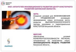 ОАО «АГЕНТСТВО ИННОВАЦИОННОГО РАЗВИТИЯ-ЦЕНТР КЛАСТЕРНОГО
РАЗВИТИЯ КАЛУЖСКОЙ ОБЛАСТИ»

VOLKSWAGEN

ЦЕЛЬ:
Создание условий для ВОЗНИКНОВЕНИЯ
И
ПРОДВИЖЕНИЯ Volvo Trucks
инноваций,
формирование новых источников роста,
развитие
ВЫСОКОТЕХНОЛОГИЧНОГО
сектора экономики и территориальных
КЛАСТЕРОВ Калужской области

МИССИЯ:
обеспечение
условий
КОНКУРЕНТОСПОСОБНОСТИ РЕГИОНА,
направленных на качественно новую,
ИННОВАЦИОННУЮ МОДЕЛЬ РАЗВИТИЯ
Калужской области.

 