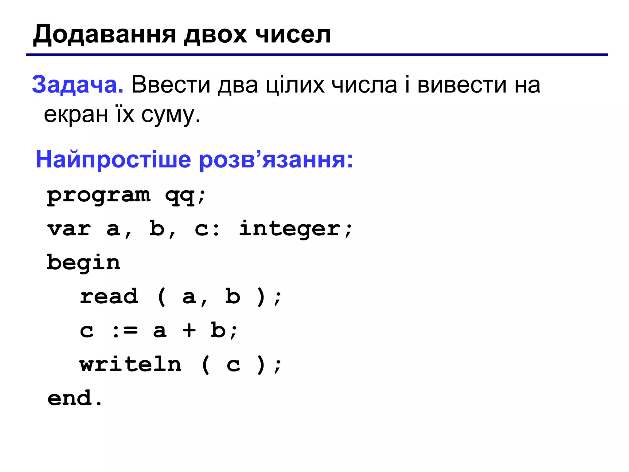 Додавання двох чисел
Задача. Ввести два цілих числа і вивести на
екран їх суму.
Найпростіше розв’язання:
program qq;
var a, b, c: integer;
begin
read ( a, b );
c := a + b;
writeln ( c );
end.

 
