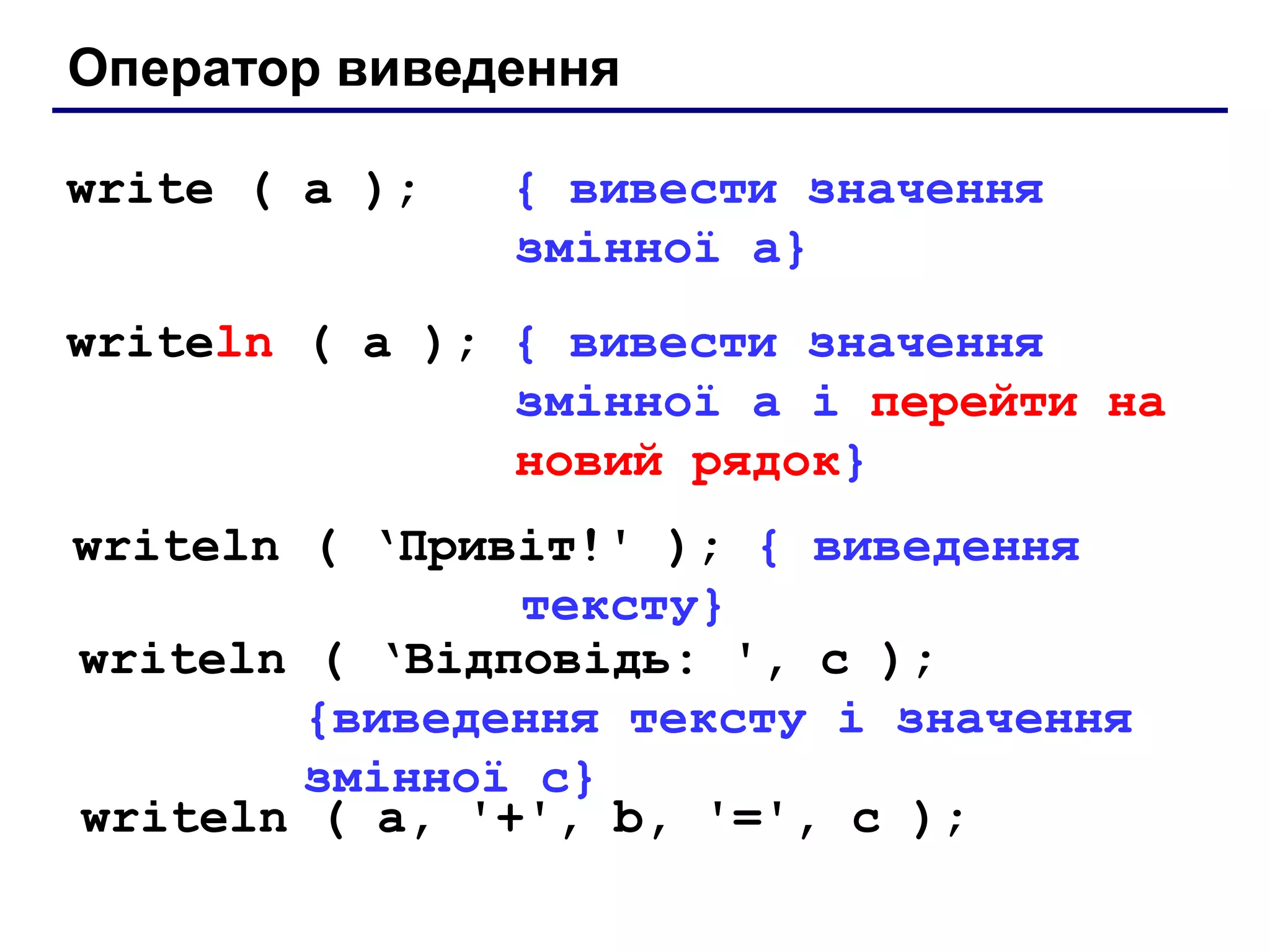 Оператор виведення
write ( a );

{ вивести значення
змінної a}

writeln ( a ); { вивести значення
змінної a і перейти на
новий рядок}
writeln ( ‘Привіт!' ); { виведення
тексту}
writeln ( ‘Відповідь: ', c );
{виведення тексту і значення
змінної c}
writeln ( a, '+', b, '=', c );

 