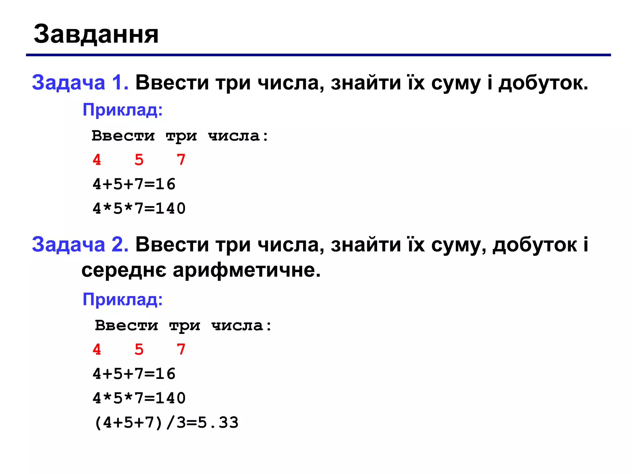 Завдання
Задача 1. Ввести три числа, знайти їх суму і добуток.
Приклад:
Ввести три числа:
4
5
7
4+5+7=16
4*5*7=140

Задача 2. Ввести три числа, знайти їх суму, добуток і
середнє арифметичне.
Приклад:
Ввести три числа:
4
5
7
4+5+7=16
4*5*7=140
(4+5+7)/3=5.33

 