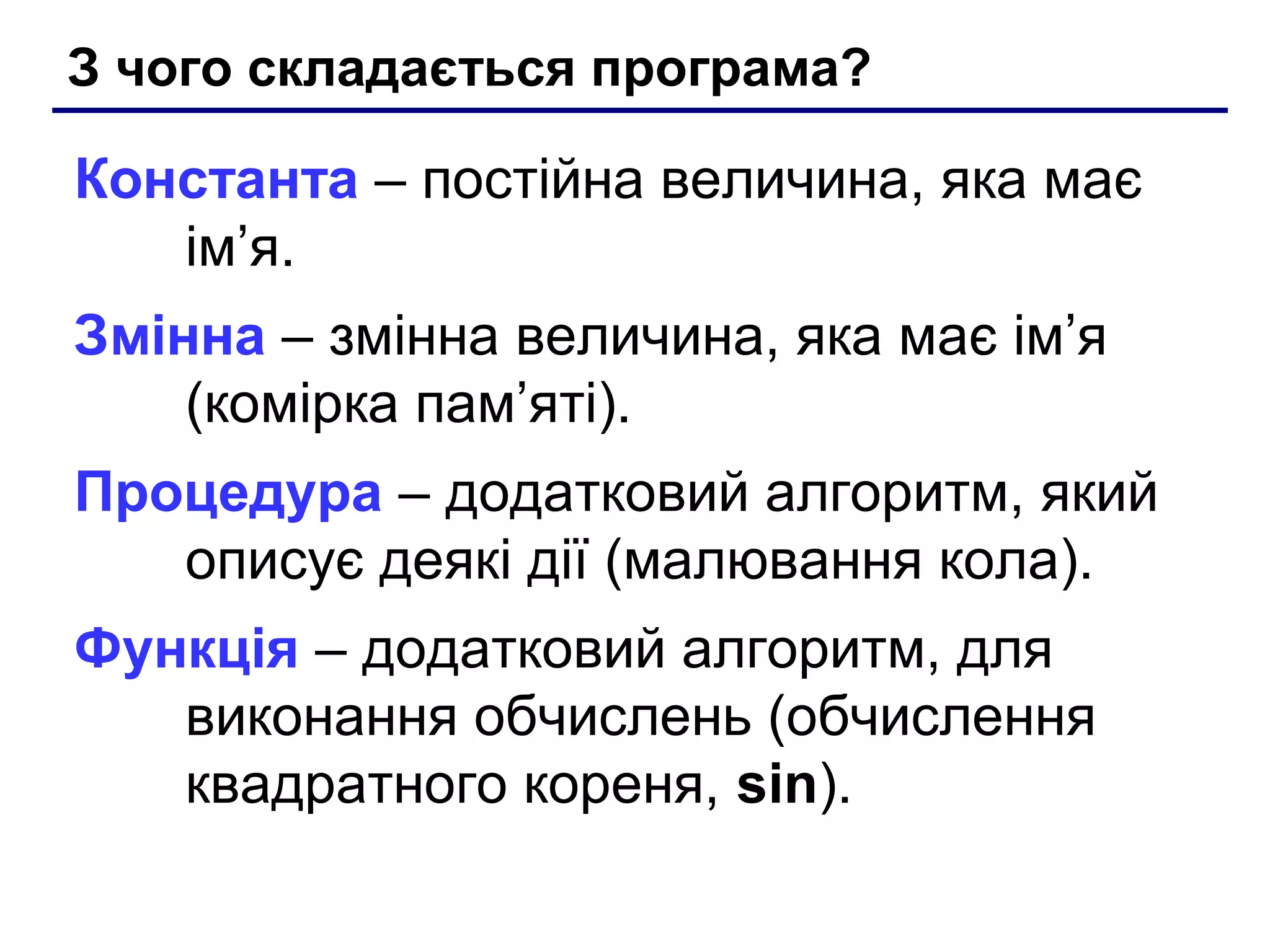 З чого складається програма?

Константа – постійна величина, яка має
ім’я.
Змінна – змінна величина, яка має ім’я
(комірка пам’яті).
Процедура – додатковий алгоритм, який
описує деякі дії (малювання кола).
Функція – додатковий алгоритм, для
виконання обчислень (обчислення
квадратного кореня, sin).

 