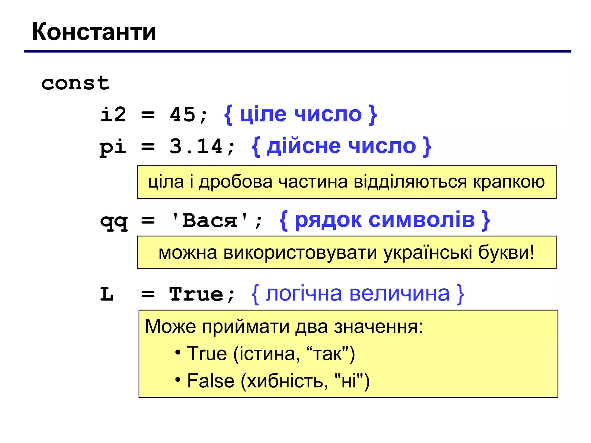 Константи
const
i2 = 45; { ціле число }
pi = 3.14; { дійсне число }
ціла і дробова частина відділяються крапкою

qq = 'Вася'; { рядок символів }
можна використовувати українські букви!

L

= True; { логічна величина }
Може приймати два значення:
• True (істина, “так")
• False (хибність, "ні")

 