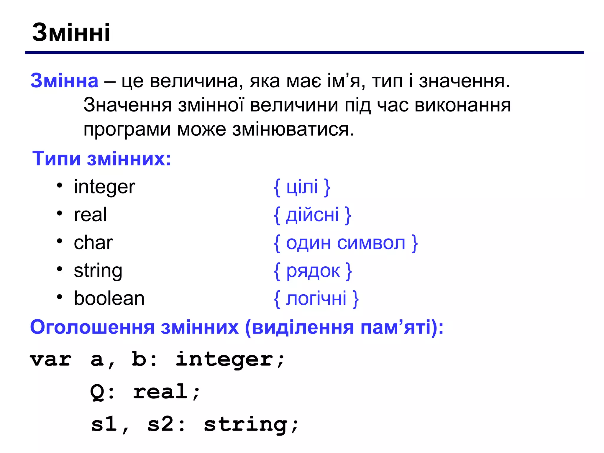 Змінні
Змінна – це величина, яка має ім’я, тип і значення.
Значення змінної величини під час виконання
програми може змінюватися.
Типи змінних:
• integer
{ цілі }
• real
{ дійсні }
• char
{ один символ }
• string
{ рядок }
• boolean
{ логічні }
Оголошення змінних (виділення пам’яті):

var a, b: integer;
Q: real;
s1, s2: string;

 