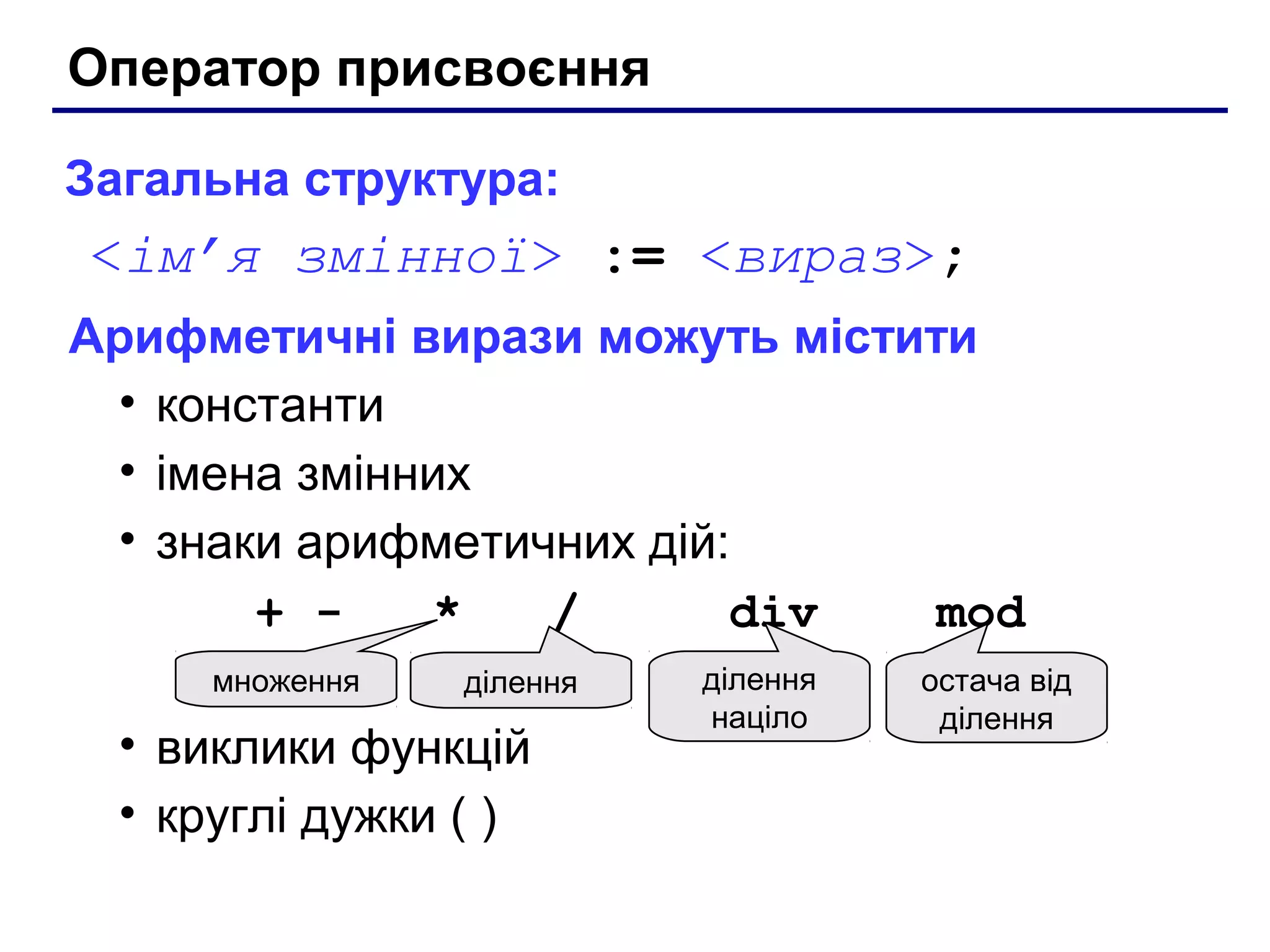 Оператор присвоєння
Загальна структура:

<ім’я змінної> := <вираз>;
Арифметичні вирази можуть містити
• константи
• імена змінних
• знаки арифметичних дій:
+ *
/
div
mod
множення

ділення

• виклики функцій
• круглі дужки ( )

ділення
націло

остача від
ділення

 
