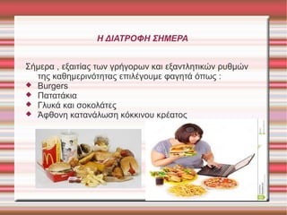 Η ΔΙΑΤΡΟΦΗ ΣΗΜΕΡΑ
Σήμερα , εξαιτίας των γρήγορων και εξαντλητικών ρυθμών
της καθημερινότητας επιλέγουμε φαγητά όπως :
 Burgers
 Πατατάκια
 Γλυκά και σοκολάτες
 Άφθονη κατανάλωση κόκκινου κρέατος

 