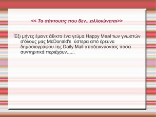 << Το σάντουιτς που δεν...αλλοιώνεται>>
Έξι μήνες έμεινε άθικτο ένα γεύμα Happy Meal των γνωστών
σ'όλους μας McDonald's ύστερα από έρευνα
δημοσιογράφου της Daily Mail αποδεικνύοντας πόσα
συντηριτικά περιέχουν......

 