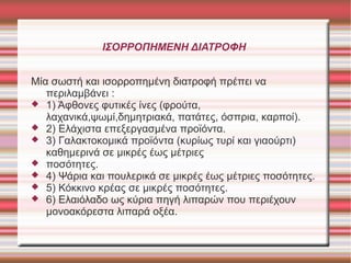 ΙΣΟΡΡΟΠΗΜΕΝΗ ΔΙΑΤΡΟΦΗ
Μία σωστή και ισορροπημένη διατοφή πρέπει να
περιλαμβάνει :
 1) Άφθονες φυτικές ίνες (φρούτα,
λαχανικά,ψωμί,δημητριακά, πατάτες, όσπρια, καρποί).
 2) Ελάχιστα επεξεργασμένα προϊόντα.
 3) Γαλακτοκομικά προϊόντα (κυρίως τυρί και γιαούρτι)
καθημερινά σε μικρές έως μέτριες
 ποσότητες.
 4) Ψάρια και πουλερικά σε μικρές έως μέτριες ποσότητες.
 5) Κόκκινο κρέας σε μικρές ποσότητες.
 6) Ελαιόλαδο ως κύρια πηγή λιπαρών που περιέχουν
μονοακόρεστα λιπαρά οξέα.

 