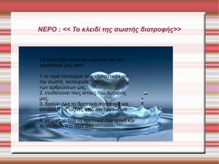 ΝΕΡΟ : << Το κλειδί της σωστής διατοφής>>

Το νερό έχει τεράστια σημασία για τον
οργανισμό μας γιατί :
1.το νερό λειτουργεί σαν «λιπαντικό» για
την σωστή λειτουργία
των αρθρώσεων μας.
2. ενυδατώνει τους ιστούς του σώματος
μας.
3. διαλύει όλα τα θρεπτικά συστατικά και
αποβάλει τις τοξίνες από τον οργανισμό
μας.
4. μεταφέρει όλα τα θρεπτικά συστατικά και
το οξυγόνο στο αίμα μας.

 