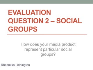 EVALUATION
QUESTION 2 – SOCIAL
GROUPS
How does your media product
represent particular social
groups?
Rhesmika Liddington

 
