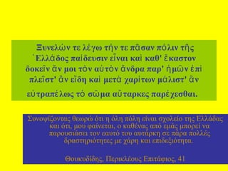  Ξυνελώ ν τε λέ γω τή ν τε πᾶ σαν πό λιν τῆ ς 
῾ Ελλά δος παί δευσιν εἶ ναι καὶ  καθ' ἕ καστον 
δοκεῖ ν ἄ ν μοι τὸ ν αὐ τὸ ν ἄ νδρα παρ' ἡ μῶ ν ἐ πὶ  
πλεῖ στ' ἂ ν εἴ δη καὶ  μετὰ  χαρί των μά λιστ' ἂ ν 
εὐ τραπέ λως τὸ  σῶ μα αὔ ταρκες παρέ χεσθαι.
Συνοψίζοντας θεωρώ ότι η όλη πόλη είναι σχολείο της Ελλάδας 
και ότι, μου φαίνεται, ο καθένας από εμάς μπορεί να 
παρουσιάσει τον εαυτό του αυτάρκη σε πάρα πολλές 
δραστηριότητες με χάρη και επιδεξιότητα. 
Θουκυδίδης, Περικλέους Επιτάφιος, 41

 