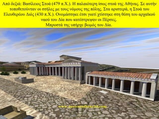 Από δεξιά: Βασίλειος Στοά (479 π.Χ.). Η παλαιότερη ίσως στοά της Αθήνας. Σε αυτήν
τοποθετούνταν οι στήλες με τους νόμους της πόλης. Στα αριστερά, η Στοά του
Ελευθερέου Διός (430 π.Χ.). Ονομάστηκε έτσι γιατί χτίστηκε στη θέση του αρχαϊκού
ναού του Δία που κατέστρεψαν οι Πέρσες.
Μπροστά της υπήρχε βωμός του Δία.

 