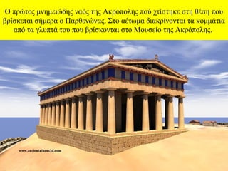 Ο πρώτος μνημειώδης ναός της Ακρόπολης πού χτίστηκε στη θέση που 
βρίσκεται σήμερα ο Παρθενώνας. Στο αέτωμα διακρίνονται τα κομμάτια 
από τα γλυπτά του που βρίσκονται στο Μουσείο της Ακρόπολης.

 