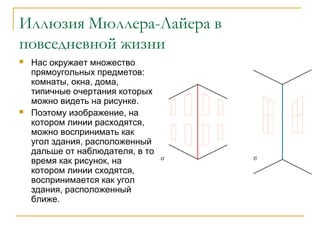 Иллюзия Мюллера-Лайера в
повседневной жизни




Нас окружает множество
прямоугольных предметов:
комнаты, окна, дома,
типичные очертания которых
можно видеть на рисунке.
Поэтому изображение, на
котором линии расходятся,
можно воспринимать как
угол здания, расположенный
дальше от наблюдателя, в то
время как рисунок, на
котором линии сходятся,
воспринимается как угол
здания, расположенный
ближе.

 