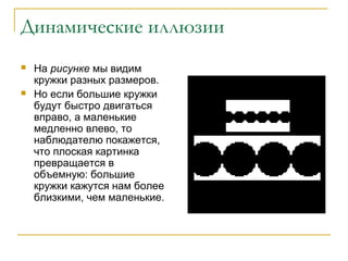 Динамические иллюзии




На рисунке мы видим
кружки разных размеров.
Но если большие кружки
будут быстро двигаться
вправо, а маленькие
медленно влево, то
наблюдателю покажется,
что плоская картинка
превращается в
объемную: большие
кружки кажутся нам более
близкими, чем маленькие.

 